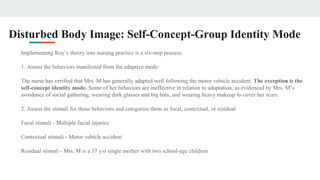 Disturbed Body Image: Self-Concept-Group Identity Mode
Implementing Roy’s theory into nursing practice is a six-step process.
1. Assess the behaviors manifested from the adaptive mode:
The nurse has verified that Mrs. M has generally adapted well following the motor vehicle accident. The exception is the
self-concept identity mode. Some of her behaviors are ineffective in relation to adaptation, as evidenced by Mrs. M’s
avoidance of social gathering, wearing dark glasses and big hats, and wearing heavy makeup to cover her scars.
2. Assess the stimuli for those behaviors and categorize them as focal, contextual, or residual
Focal stimuli - Multiple facial injuries
Contextual stimuli - Motor vehicle accident
Residual stimuli - Mrs. M is a 37 y/o single mother with two school-age children
 