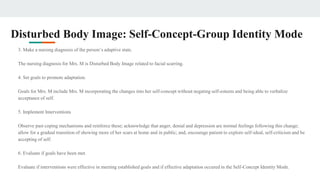 Disturbed Body Image: Self-Concept-Group Identity Mode
3. Make a nursing diagnosis of the person’s adaptive state.
The nursing diagnosis for Mrs. M is Disturbed Body Image related to facial scarring.
4. Set goals to promote adaptation.
Goals for Mrs. M include Mrs. M incorporating the changes into her self-concept without negating self-esteem and being able to verbalize
acceptance of self.
5. Implement Interventions
Observe past coping mechanisms and reinforce these; acknowledge that anger, denial and depression are normal feelings following this change;
allow for a gradual transition of showing more of her scars at home and in public; and, encourage patient to explore self-ideal, self-criticism and be
accepting of self.
6. Evaluate if goals have been met.
Evaluate if interventions were effective in meeting established goals and if effective adaptation occured in the Self-Concept Identity Mode.
 