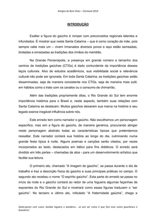 Amigos do Bom Viver – Carnaval 2014
Gaita-ponto com cuíca, bombo leguero e pandeiro... só pra ver como é que fica esse canto gauchesco e
brasileiro!
INTRODUÇÃO
Exaltar a figura do gaúcho é romper com preconceitos regionais latentes e
infundados. É mostrar que nesta Santa Catarina – que é como coração de mãe, pois
sempre cabe mais um – vivem irmanados diversos povos e aqui estão semeadas,
brotadas e enraizadas as tradições dos irmãos do meridião.
Na Grande Florianópolis, a presença em grande número e tamanho dos
centros de tradições gaúchas (CTGs) é dado contundente da importância desses
laços culturais. Alvo de estudos acadêmicos, sua visibilidade social e relevância
cultural não pode ser ignorada. Em toda Santa Catarina, as tradições gaúchas estão
disseminadas, seja de maneira consistente nos CTGs, seja de maneira mais sutil,
em hábitos como o trato com os cavalos ou o consumo de chimarrão.
Além das tradições propriamente ditas, o Rio Grande do Sul tem enorme
importância histórica para o Brasil e, neste aspecto, também suas relações com
Santa Catarina se destacam. Muitos gaúchos deixaram sua marca na história e seu
legado exerce inegável influência sobre nós.
Este enredo tem como narrador o gaúcho. Não escolhemos um personagem
específico, mas sim a figura do gaúcho, de maneira genérica, procurando abrigar
neste personagem abstrato todas as características típicas que pretendemos
ressaltar. Este narrador contará sua história ao longo do dia, culminando numa
grande festa típica à noite. Alguns poemas e canções serão citados, por vezes
incorporados ao texto, destacados em itálico para fins didáticos. O enredo será
dividido em três partes – chamadas de atos - para um desenvolvimento artístico que
facilite sua leitura.
O primeiro ato, chamado “A imagem do gaúcho”, se passa durante o dia de
trabalho e traz a descrição física do gaúcho e suas principais práticas no campo. O
segundo ato recebeu o nome “O espírito gaúcho”. Esta parte do enredo se passa no
início da noite e o gaúcho contará ao redor de uma fogueira algumas façanhas de
expoentes do Rio Grande do Sul e mostrará como essas figuras traduzem o “ser
gaúcho”. No terceiro e último ato, intitulado “A fraternidade gaúcha”, chega a
 