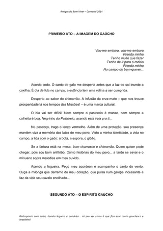 Amigos do Bom Viver – Carnaval 2014
Gaita-ponto com cuíca, bombo leguero e pandeiro... só pra ver como é que fica esse canto gauchesco e
brasileiro!
PRIMEIRO ATO – A IMAGEM DO GAÚCHO
Vou-me embora, vou-me embora
Prenda minha
Tenho muito que fazer
Tenho de ir para o rodeio
Prenda minha
No campo do bem-querer...
Acordo cedo. O canto do galo me desperta antes que a luz do sol inunde a
coxilha. É dia de lida no campo, a estância tem uma rotina a ser cumprida.
Desperto ao sabor do chimarrão. A infusão da erva-mate – que nos trouxe
prosperidade lá nos tempos das Missões! – é uma marca cultural.
O dia vai ser difícil. Nem sempre o pastoreio é manso, nem sempre a
colheita é boa. Negrinho do Pastoreio, acendo esta vela pra ti...
No pescoço, trago o lenço vermelho. Além de uma proteção, sua presença
mantém viva a memória das lutas de meu povo. Visto a minha identidade, a vida no
campo, a lida com o gado: a bota, a espora, o gibão.
Se a fartura está na mesa, bom churrasco e chimarrão. Quem quiser pode
chegar, pois sou bom anfitrião. Conto histórias do meu povo... a tarde se esvai e o
minuano sopra melodias em meu ouvido.
Acendo a fogueira. Pego meu acordeon e acompanho o canto do vento.
Ouça a milonga que derramo de meu coração, que pulsa num galope incessante e
faz da vida seu cavalo encilhado...
SEGUNDO ATO – O ESPÍRITO GAÚCHO
 