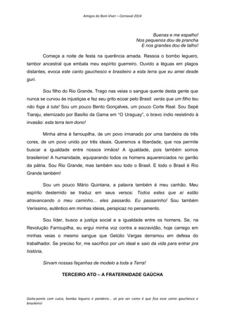 Amigos do Bom Viver – Carnaval 2014
Gaita-ponto com cuíca, bombo leguero e pandeiro... só pra ver como é que fica esse canto gauchesco e
brasileiro!
Buenas e me espalho!
Nos pequenos dou de prancha
E nos grandes dou de talho!
Começa a noite de festa na querência amada. Ressoa o bombo leguero,
tambor ancestral que embala meu espírito guerreiro. Ouvido a léguas em plagos
distantes, evoca este canto gauchesco e brasileiro a esta terra que eu amei desde
guri.
Sou filho do Rio Grande. Trago nas veias o sangue quente desta gente que
nunca se curvou às injustiças e fez seu grito ecoar pelo Brasil: verás que um filho teu
não foge à luta! Sou um pouco Bento Gonçalves, um pouco Corte Real. Sou Sepé
Tiaraju, eternizado por Basílio da Gama em “O Uraguay”, o bravo índio resistindo à
invasão: esta terra tem dono!
Minha alma é farroupilha, de um povo irmanado por uma bandeira de três
cores, de um povo unido por três ideais. Queremos a liberdade, que nos permite
buscar a igualdade entre nossos irmãos! A igualdade, pois também somos
brasileiros! A humanidade, equiparando todos os homens aquerenciados no garrão
da pátria. Sou Rio Grande, mas também sou todo o Brasil. E todo o Brasil é Rio
Grande também!
Sou um pouco Mário Quintana, a palavra também é meu canhão. Meu
espírito destemido se traduz em seus versos: Todos estes que aí estão
atravancando o meu caminho... eles passarão. Eu passarinho! Sou também
Veríssimo, autêntico em minhas ideias, perspicaz no pensamento.
Sou líder, busco a justiça social e a igualdade entre os homens. Se, na
Revolução Farroupilha, eu ergui minha voz contra a escravidão, hoje carrego em
minhas veias o mesmo sangue que Getúlio Vargas derramou em defesa do
trabalhador. Se preciso for, me sacrifico por um ideal e saio da vida para entrar pra
história.
Sirvam nossas façanhas de modelo a toda a Terra!
TERCEIRO ATO – A FRATERNIDADE GAÚCHA
 