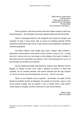Amigos do Bom Viver – Carnaval 2014
Gaita-ponto com cuíca, bombo leguero e pandeiro... só pra ver como é que fica esse canto gauchesco e
brasileiro!
Noite escura, noite escura
Prenda minha
Toda noite me atentou...
Quando foi de madrugada
Prenda minha
Foi-se embora e me deixou...
Para ser gaúcho, não precisa nascer nesta terra. Basta carregar na alma seu
espírito de guerra... feito Giuseppe, feito Anita, daquela história de amor tão bonita!
Assim a madrugada adentra e vão chegando meus irmãos de coração, que
carregam no peito o nosso torrão. São os centros de tradições gaúchas (CTGs)
espalhados pelo Brasil e pelo mundo. O laço cultural é elo inquebrável e transpõe as
fronteiras geográficas.
De Santa Catarina, esse estado logo acima, chegam belas prendas e
estancieiros, bravos peões e suas chinas. Somos vizinhos, somos do sul... a nossa
terra tem o mesmo céu azul, que abraça os dois estados e faz ecoar a tradição. A
arte nativa ecoa em cada passo, pois dançar é viver! Toda essa gente diz no pé, ao
som do bugio, da rancheira, do chamamé...
De uma cidade encravada nesta bela terra, chega um som diferente. Vêm de
Biguaçu os Amigos do Bom Viver. Ouço o batuque do samba e a festa está
completa. Fiz um vanerão sambado, este samba vanerado que até hoje ninguém
viu. Só pra ver como é que fica gaita-ponto com cuíca... olha só o que saiu!
Quem eu sou? Apenas mais um gaúcho... da fronteira, da capital, do Rio
Grande ou do Brasil, do Chuí ao Oiapoque. Se quiseres me encontrar, segue o rumo
do teu próprio coração, pois eu seguirei o meu. A prenda minha, onde estará?
Talvez esteja em Jaraguá, Joinville ou Blumenau, lá por Santa Catarina...
Willian Tadeu
Autor do enredo
 