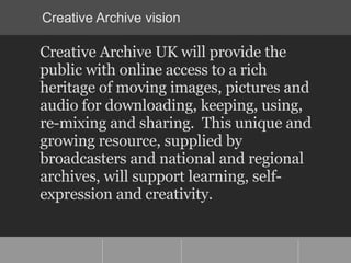 Creative Archive vision <ul><li>Creative Archive UK will provide the public with online access to a rich heritage of movin...