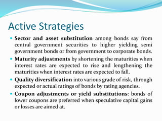 Active Strategies
 Sector and asset substitution among bonds say from
central government securities to higher yielding semi
government bonds or from government to corporate bonds.
 Maturity adjustments by shortening the maturities when
interest rates are expected to rise and lengthening the
maturities when interest rates are expected to fall.
 Quality diversification into various grade of risk, through
expected or actual ratings of bonds by rating agencies.
 Coupon adjustments or yield substitutions: bonds of
lower coupons are preferred when speculative capital gains
or losses are aimed at.
 