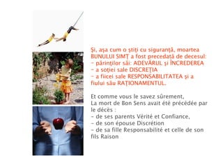 Şi, aşa cum o ştiţi cu siguranţă, moartea BUNULUI SIMŢ a fost precedată de decesul: părinţilor săi: ADEVĂRUL şi ÎNCREDEREA a soţiei sale DISCREŢIA a fiicei sale RESPONSABILITATEA şi a fiului său RAŢIONAMENTUL. Et comme vous le savez sûrement, La mort de Bon Sens avait été précédée par le décès : - de ses parents Vérité et Confiance, - de son épouse Discrétion - de sa fille Responsabilité et celle de son fils Raison  