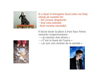 El a lăsat în întregime locul celor trei fraţi vitregi pe numele lor: Îmi cunosc drepturile. Este vina celuilalt. Sunt victima societăţii. Il laisse toute la place à trois faux frères nommés respectivement : - « Je connais mes droits » - « C’est la faute de l’autre » - « Je suis une victime de la société » 