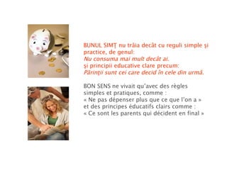 BUNUL SIMŢ nu trăia decât cu reguli simple şi practice, de genul: Nu consuma mai mult decât ai. şi principii educative clare precum: Părinţii sunt cei care decid în cele din urmă. BON SENS   ne vivait qu’avec des règles simples et pratiques, comme : « Ne pas dépenser plus que ce que l’on a » et des principes éducatifs clairs comme :  « Ce sont les parents qui décident en final » 