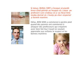 Şi totuşi, BUNUL SIMŢ a început să piardă teren când părinţii au început să-i atace  pe profesorii care credeau că şi-au făcut bine treaba dorind să-i înveţe pe elevi  respectul şi bunele maniere. Hélas, BON SENS   a commencé à perdre pied quand des parents ont commencé à attaquer des professeurs qui croyaient avoir bien fait leur travail en voulant apprendre aux enfants le respect et les bonnes manières 