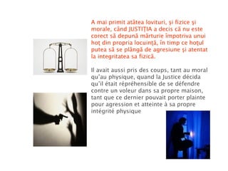A mai primit atâtea lovituri, şi fizice şi morale, când JUSTIŢIA a decis că nu este corect să depună mărturie împotriva unui hoţ din propria locuinţă, în timp ce hoţul putea să se plângă de agresiune şi atentat la integritatea sa fizică. Il avait aussi pris des coups, tant au moral qu’au physique, quand la Justice décida qu’il était répréhensible de se défendre contre un voleur dans sa propre maison, tant que ce dernier pouvait porter plainte pour agression et atteinte à sa propre intégrité physique 
