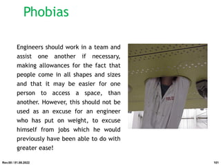 Engineers should work in a team and
assist one another if necessary,
making allowances for the fact that
people come in all shapes and sizes
and that it may be easier for one
person to access a space, than
another. However, this should not be
used as an excuse for an engineer
who has put on weight, to excuse
himself from jobs which he would
previously have been able to do with
greater ease!
Rev.00 / 01.08.2022
Phobias
101
 