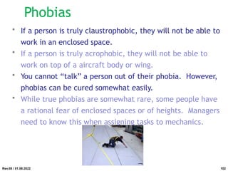 • If a person is truly claustrophobic, they will not be able to
work in an enclosed space.
• If a person is truly acrophobic, they will not be able to
work on top of a aircraft body or wing.
• You cannot “talk” a person out of their phobia. However,
phobias can be cured somewhat easily.
• While true phobias are somewhat rare, some people have
a rational fear of enclosed spaces or of heights. Managers
need to know this when assigning tasks to mechanics.
Rev.00 / 01.08.2022
Phobias
102
 