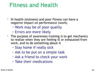 Fitness and Health
• Ill health (sickness) and poor fitness can have a
negative impact on performance (work)
− Work may be of poor quality
− Errors are more likely
• The purpose of awareness training is to get mechanics
to realize when they are feeling ill or exhausted from
work, and to do something about it
− Stay home if really sick
− Ask to be put on a simple task
− Ask a friend to check your work
− Take their medications
Rev.00 / 01.08.2022 104
 