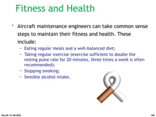 • Aircraft maintenance engineers can take common sense
steps to maintain their fitness and health. These
include:
− Eating regular meals and a well-balanced diet;
− Taking regular exercise (exercise sufficient to double the
resting pulse rate for 20 minutes, three times a week is often
recommended);
− Stopping smoking;
− Sensible alcohol intake.
Rev.00 / 01.08.2022
Fitness and Health
106
 
