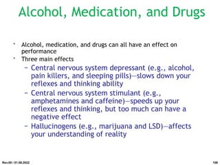 Alcohol, Medication, and Drugs
• Alcohol, medication, and drugs can all have an effect on
performance
• Three main effects
− Central nervous system depressant (e.g., alcohol,
pain killers, and sleeping pills)—slows down your
reflexes and thinking ability
− Central nervous system stimulant (e.g.,
amphetamines and caffeine)—speeds up your
reflexes and thinking, but too much can have a
negative effect
− Hallucinogens (e.g., marijuana and LSD)—affects
your understanding of reality
Rev.00 / 01.08.2022 108
 