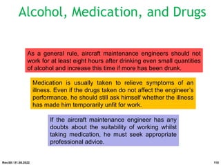 As a general rule, aircraft maintenance engineers should not
work for at least eight hours after drinking even small quantities
of alcohol and increase this time if more has been drunk.
Medication is usually taken to relieve symptoms of an
illness. Even if the drugs taken do not affect the engineer’s
performance, he should still ask himself whether the illness
has made him temporarily unfit for work.
If the aircraft maintenance engineer has any
doubts about the suitability of working whilst
taking medication, he must seek appropriate
professional advice.
Rev.00 / 01.08.2022
Alcohol, Medication, and Drugs
110
 