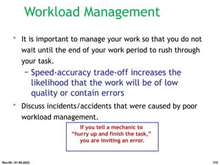 Workload Management
• It is important to manage your work so that you do not
wait until the end of your work period to rush through
your task.
− Speed-accuracy trade-off increases the
likelihood that the work will be of low
quality or contain errors
• Discuss incidents/accidents that were caused by poor
workload management.
If you tell a mechanic to
“hurry up and finish the task,”
you are inviting an error.
Rev.00 / 01.08.2022 115
 