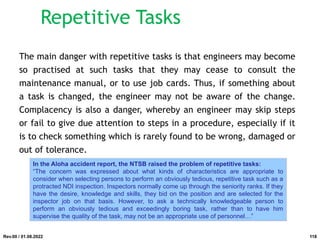 The main danger with repetitive tasks is that engineers may become
so practised at such tasks that they may cease to consult the
maintenance manual, or to use job cards. Thus, if something about
a task is changed, the engineer may not be aware of the change.
Complacency is also a danger, whereby an engineer may skip steps
or fail to give due attention to steps in a procedure, especially if it
is to check something which is rarely found to be wrong, damaged or
out of tolerance.
In the Aloha accident report, the NTSB raised the problem of repetitive tasks:
“The concern was expressed about what kinds of characteristics are appropriate to
consider when selecting persons to perform an obviously tedious, repetitive task such as a
protracted NDI inspection. Inspectors normally come up through the seniority ranks. If they
have the desire, knowledge and skills, they bid on the position and are selected for the
inspector job on that basis. However, to ask a technically knowledgeable person to
perform an obviously tedious and exceedingly boring task, rather than to have him
supervise the quality of the task, may not be an appropriate use of personnel…”
Rev.00 / 01.08.2022
Repetitive Tasks
118
 