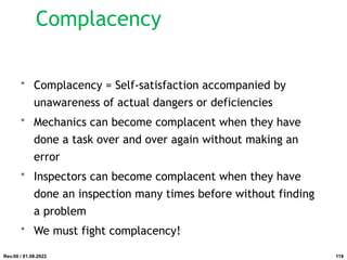 Complacency
• Complacency = Self-satisfaction accompanied by
unawareness of actual dangers or deficiencies
• Mechanics can become complacent when they have
done a task over and over again without making an
error
• Inspectors can become complacent when they have
done an inspection many times before without finding
a problem
• We must fight complacency!
Rev.00 / 01.08.2022 119
 
