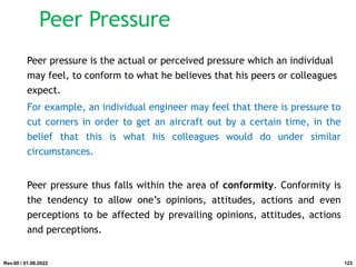 Peer Pressure
Peer pressure is the actual or perceived pressure which an individual
may feel, to conform to what he believes that his peers or colleagues
expect.
For example, an individual engineer may feel that there is pressure to
cut corners in order to get an aircraft out by a certain time, in the
belief that this is what his colleagues would do under similar
circumstances.
Peer pressure thus falls within the area of conformity. Conformity is
the tendency to allow one’s opinions, attitudes, actions and even
perceptions to be affected by prevailing opinions, attitudes, actions
and perceptions.
Rev.00 / 01.08.2022 123
 