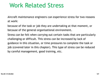 Work Related Stress
Aircraft maintenance engineers can experience stress for two reasons
at work:
because of the task or job they are undertaking at that moment, or
because of the general organisational environment.
Stress can be felt when carrying out certain tasks that are particularly
challenging or difficult. This stress can be increased by lack of
guidance in this situation, or time pressures to complete the task or
job (covered later in this chapter). This type of stress can be reduced
by careful management, good training, etc.
Rev.00 / 01.08.2022 127
 