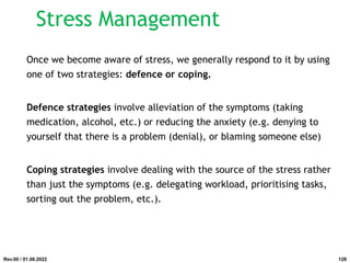 Stress Management
Once we become aware of stress, we generally respond to it by using
one of two strategies: defence or coping.
Defence strategies involve alleviation of the symptoms (taking
medication, alcohol, etc.) or reducing the anxiety (e.g. denying to
yourself that there is a problem (denial), or blaming someone else)
Coping strategies involve dealing with the source of the stress rather
than just the symptoms (e.g. delegating workload, prioritising tasks,
sorting out the problem, etc.).
Rev.00 / 01.08.2022 128
 