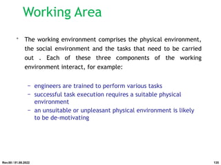 • The working environment comprises the physical environment,
the social environment and the tasks that need to be carried
out . Each of these three components of the working
environment interact, for example:
− engineers are trained to perform various tasks
− successful task execution requires a suitable physical
environment
− an unsuitable or unpleasant physical environment is likely
to be de-motivating
Rev.00 / 01.08.2022
Working Area
135
 