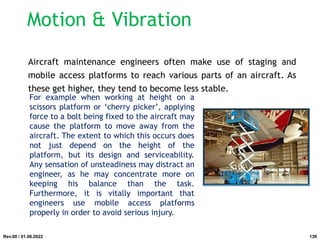 Motion & Vibration
Aircraft maintenance engineers often make use of staging and
mobile access platforms to reach various parts of an aircraft. As
these get higher, they tend to become less stable.
For example when working at height on a
scissors platform or ‘cherry picker’, applying
force to a bolt being fixed to the aircraft may
cause the platform to move away from the
aircraft. The extent to which this occurs does
not just depend on the height of the
platform, but its design and serviceability.
Any sensation of unsteadiness may distract an
engineer, as he may concentrate more on
keeping his balance than the task.
Furthermore, it is vitally important that
engineers use mobile access platforms
properly in order to avoid serious injury.
Rev.00 / 01.08.2022 139
 