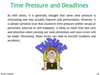Time Pressure and Deadlines
As with stress, it is generally thought that some time pressure is
stimulating and may actually improve task performance. However, it
is almost certainly true that excessive time pressure (either actual or
perceived, external or self-imposed), is likely to mean that due care
and attention when carrying out tasks diminishes and more errors will
be made. Ultimately, these errors can lead to aircraft incidents and
accidents.
Rev.00 / 01.08.2022 148
 
