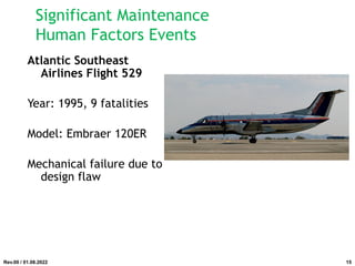 Atlantic Southeast
Airlines Flight 529
Year: 1995, 9 fatalities
Model: Embraer 120ER
Mechanical failure due to
design flaw
Rev.00 / 01.08.2022
Significant Maintenance
Human Factors Events
15
 