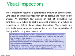 Visual inspection requires a considerable amount of concentration.
Long spells of continuous inspection can be tedious and result in low
arousal. An engineer’s low arousal or lack of motivation can
contribute to a failure to spot a potential problem or a failure in
recognising a defect during visual inspection. The effects are
potentially worse when an inspector has a very low expectation of
finding a defect, e.g. on a new aircraft
The Aloha accident highlights what can happen when visual inspection is poor. The
accident report included two findings that suggest visual inspection was one of the
main contributors to the accident:
• “There are human factors issues associated with visual and non-destructive
inspection which can degrade inspector performance to the extent that theoretically
detectable damage is overlooked.”
• “Aloha Airlines management failed to recognise the human performance factors of
inspection and to fully motivate and focus their inspector force toward the critical
nature of lap joint inspection, corrosion control and crack detection…..”
Rev.00 / 01.08.2022
Visual Inspections
154
 