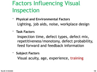 Factors Influencing Visual
Inspection
• Physical and Environmental Factors
Lighting, job aids, noise, workplace design
• Task Factors
Inspection time, defect types, defect mix,
repetitiveness/monotony, defect probability,
feed forward and feedback information
• Subject Factors
Visual acuity, age, experience, training
Rev.00 / 01.08.2022 155
 
