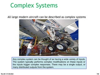 Complex Systems
All large modern aircraft can be described as complex systems
Any complex system can be thought of as having a wide variety of inputs.
The system typically performs complex modifications on these inputs or
the inputs trigger complex responses. There may be a single output, or
many distributed outputs from the system.
Rev.00 / 01.08.2022 156
 