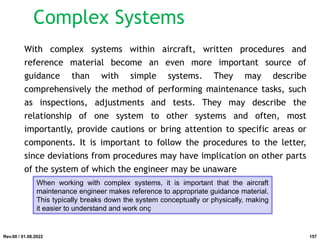 With complex systems within aircraft, written procedures and
reference material become an even more important source of
guidance than with simple systems. They may describe
comprehensively the method of performing maintenance tasks, such
as inspections, adjustments and tests. They may describe the
relationship of one system to other systems and often, most
importantly, provide cautions or bring attention to specific areas or
components. It is important to follow the procedures to the letter,
since deviations from procedures may have implication on other parts
of the system of which the engineer may be unaware
When working with complex systems, it is important that the aircraft
maintenance engineer makes reference to appropriate guidance material.
This typically breaks down the system conceptually or physically, making
it easier to understand and work onç
Rev.00 / 01.08.2022
Complex Systems
157
 