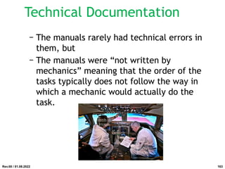 Technical Documentation
− The manuals rarely had technical errors in
them, but
− The manuals were “not written by
mechanics” meaning that the order of the
tasks typically does not follow the way in
which a mechanic would actually do the
task.
Rev.00 / 01.08.2022 163
 