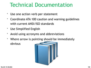 • Use one action verb per statement
• Coordinate ATA 100 caution and warning guidelines
with current ANSI/ISO standards
• Use Simplified English
• Avoid using acronyms and abbreviations
• Where arrow is pointing should be immediately
obvious
Rev.00 / 01.08.2022
Technical Documentation
165
 
