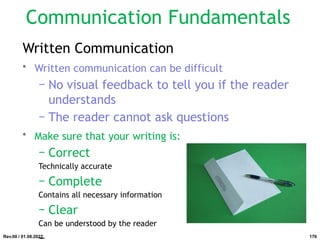Written Communication
• Written communication can be difficult
− No visual feedback to tell you if the reader
understands
− The reader cannot ask questions
• Make sure that your writing is:
− Correct
Technically accurate
− Complete
Contains all necessary information
− Clear
Can be understood by the reader
Rev.00 / 01.08.2022
Communication Fundamentals
176
 