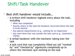 Shift/Task Handover
• Best shift handover would include…
− A written shift handover logbook entry about the task,
including
• What was completed
• Exactly where in the task the handover occurred/where the task
is to be started
• Any special requirements (e.g., waiting for an inspection)
• Any work done that was outside the task card (e.g., loosened a
clamp)
− A verbal handover with the mechanic taking over the
task
− A task card that was completely filled out (all “worked
by” and “checked by” signatures completed) up to
where the mechanic quit working on the task
Rev.00 / 01.08.2022 179
 