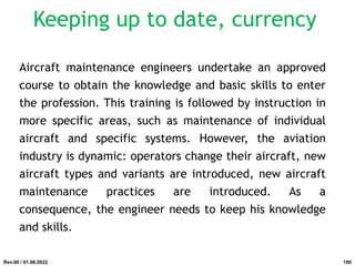 Keeping up to date, currency
Aircraft maintenance engineers undertake an approved
course to obtain the knowledge and basic skills to enter
the profession. This training is followed by instruction in
more specific areas, such as maintenance of individual
aircraft and specific systems. However, the aviation
industry is dynamic: operators change their aircraft, new
aircraft types and variants are introduced, new aircraft
maintenance practices are introduced. As a
consequence, the engineer needs to keep his knowledge
and skills.
Rev.00 / 01.08.2022 180
 