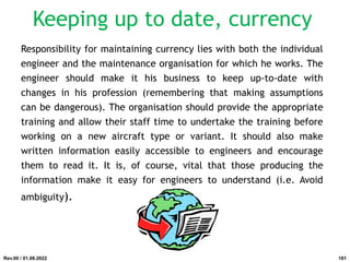 Responsibility for maintaining currency lies with both the individual
engineer and the maintenance organisation for which he works. The
engineer should make it his business to keep up-to-date with
changes in his profession (remembering that making assumptions
can be dangerous). The organisation should provide the appropriate
training and allow their staff time to undertake the training before
working on a new aircraft type or variant. It should also make
written information easily accessible to engineers and encourage
them to read it. It is, of course, vital that those producing the
information make it easy for engineers to understand (i.e. Avoid
ambiguity).
Rev.00 / 01.08.2022
Keeping up to date, currency
181
 