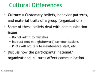 Cultural Differences
• Culture = Customary beliefs, behavior patterns,
and material traits of a group (organization)
• Some of these beliefs deal with communication
issues
− Do not admit to mistakes
− Indirect (not straightforward) communications
− Pilots will not talk to maintenance staff, etc.
• Discuss how the participants’ national/
organizational cultures affect communication
Rev.00 / 01.08.2022 184
 