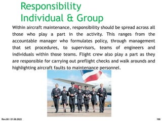 Responsibility
Individual & Group
Within aircraft maintenance, responsibility should be spread across all
those who play a part in the activity. This ranges from the
accountable manager who formulates policy, through management
that set procedures, to supervisors, teams of engineers and
individuals within those teams. Flight crew also play a part as they
are responsible for carrying out preflight checks and walk arounds and
highlighting aircraft faults to maintenance personnel.
Rev.00 / 01.08.2022 190
 