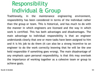 Traditionally, in the maintenance engineering environment,
responsibility has been considered in terms of the individual rather
than the group or team. This is historical, and has much to do with
the manner in which engineers are licensed and the way in which
work is certified. This has both advantages and disadvantages. The
main advantage to individual responsibility is that an engineer
understands clearly that one or more tasks have been assigned to him
and it is his job to do them (it can also be a strong incentive to an
engineer to do the work correctly knowing that he will be the one
held responsible if something goes wrong). The main disadvantage of
any emphasis upon personal responsibility, is that this may overlook
the importance of working together as a cohesive team or group to
achieve goals.
Rev.00 / 01.08.2022
Responsibility
Individual & Group
191
 