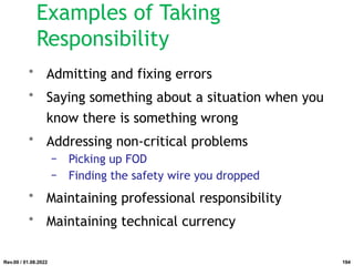 Examples of Taking
Responsibility
• Admitting and fixing errors
• Saying something about a situation when you
know there is something wrong
• Addressing non-critical problems
− Picking up FOD
− Finding the safety wire you dropped
• Maintaining professional responsibility
• Maintaining technical currency
Rev.00 / 01.08.2022 194
 