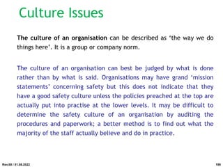 The culture of an organisation can be described as ‘the way we do
things here’. It is a group or company norm.
The culture of an organisation can best be judged by what is done
rather than by what is said. Organisations may have grand ‘mission
statements’ concerning safety but this does not indicate that they
have a good safety culture unless the policies preached at the top are
actually put into practise at the lower levels. It may be difficult to
determine the safety culture of an organisation by auditing the
procedures and paperwork; a better method is to find out what the
majority of the staff actually believe and do in practice.
Rev.00 / 01.08.2022
Culture Issues
199
 
