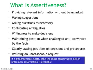 What Is Assertiveness?
• Providing relevant information without being asked
• Making suggestions
• Asking questions as necessary
• Confronting ambiguities
• Willingness to make decisions
• Maintaining position when challenged until convinced
by the facts
• Clearly stating positions on decisions and procedures
• Refusing an unreasonable request
If a disagreement exists, take the most conservative action
until more information is available.
Rev.00 / 01.08.2022 206
 