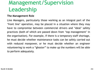 The Management Role
Line Managers, particularly those working as an integral part of the
‘front line’ operation, may be placed in a situation where they may
have to compromise between commercial drivers and ‘ideal’ safety
practices (both of which are passed down from ‘top management’ in
the organisation). For example, if there is a temporary staff shortage,
he must decide whether maintenance tasks can be safely carried out
with reduced manpower, or he must decide whether an engineer
volunteering to work a “ghoster” to make up the numbers will be able
to perform adequately.
Rev.00 / 01.08.2022
Management/Supervision
Leadership
212
 