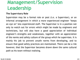 The Supervisory Role
Supervision may be a formal role or post (i.e. a Supervisor), or an
informal arrangement in which a more experienced engineer ‘keeps
an eye on’ less experienced staff. The Supervisor is in a position not
only to watch out for errors which might be made by engineers and
technicians, but will also have a good appreciation of individual
engineer’s strengths and weaknesses, together with an appreciation
of the norms and safety culture of the group which he supervises. It is
mainly his job to prevent unsafe norms from developing, and to
ensure that good safety practices are maintained. There can be a risk
however, that the Supervisor becomes drawn down the same cultural
path as his team without realising.
Rev.00 / 01.08.2022
Management/Supervision
Leadership
213
 