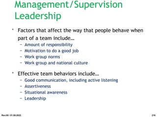 • Factors that affect the way that people behave when
part of a team include…
− Amount of responsibility
− Motivation to do a good job
− Work group norms
− Work group and national culture
• Effective team behaviors include…
− Good communication, including active listening
− Assertiveness
− Situational awareness
− Leadership
Rev.00 / 01.08.2022
Management/Supervision
Leadership
216
 
