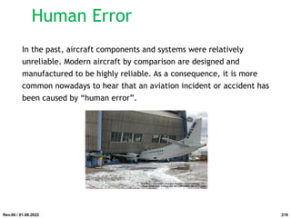 In the past, aircraft components and systems were relatively
unreliable. Modern aircraft by comparison are designed and
manufactured to be highly reliable. As a consequence, it is more
common nowadays to hear that an aviation incident or accident has
been caused by “human error”.
Rev.00 / 01.08.2022
Human Error
219
 
