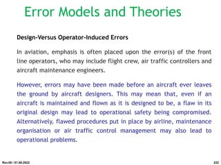 Design-Versus Operator-Induced Errors
In aviation, emphasis is often placed upon the error(s) of the front
line operators, who may include flight crew, air traffic controllers and
aircraft maintenance engineers.
However, errors may have been made before an aircraft ever leaves
the ground by aircraft designers. This may mean that, even if an
aircraft is maintained and flown as it is designed to be, a flaw in its
original design may lead to operational safety being compromised.
Alternatively, flawed procedures put in place by airline, maintenance
organisation or air traffic control management may also lead to
operational problems.
Rev.00 / 01.08.2022
Error Models and Theories
222
 
